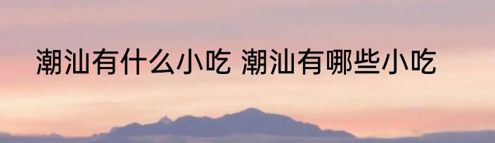 潮汕有什么小吃 潮汕有哪些小吃