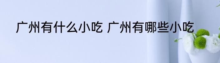 广州有什么小吃 广州有哪些小吃