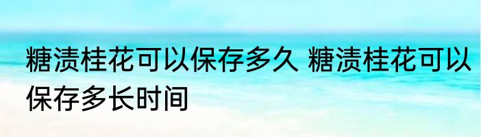 糖渍桂花可以保存多久 糖渍桂花可以保存多长时间
