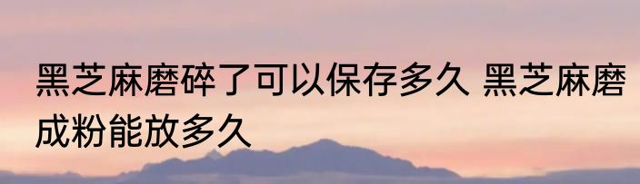 黑芝麻磨碎了可以保存多久 黑芝麻磨成粉能放多久