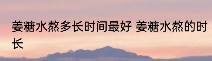 姜糖水熬多长时间最好 姜糖水熬的时长