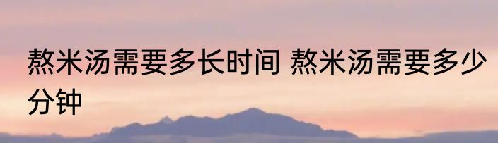 熬米汤需要多长时间 熬米汤需要多少分钟