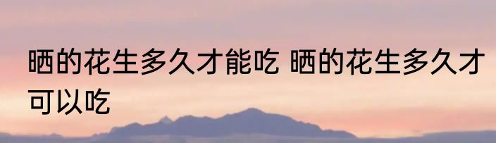 晒的花生多久才能吃 晒的花生多久才可以吃