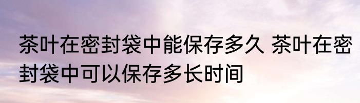 茶叶在密封袋中能保存多久 茶叶在密封袋中可以保存多长时间