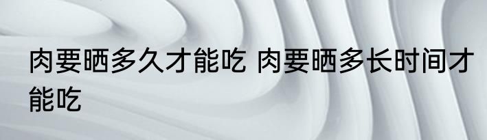 肉要晒多久才能吃 肉要晒多长时间才能吃