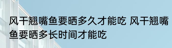 风干翘嘴鱼要晒多久才能吃 风干翘嘴鱼要晒多长时间才能吃