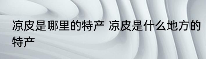 凉皮是哪里的特产 凉皮是什么地方的特产