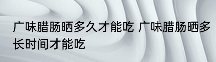 广味腊肠晒多久才能吃 广味腊肠晒多长时间才能吃