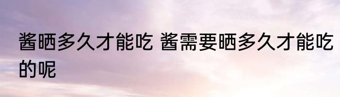 酱晒多久才能吃 酱需要晒多久才能吃的呢