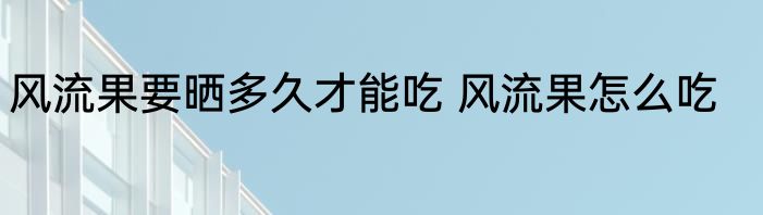 风流果要晒多久才能吃 风流果怎么吃