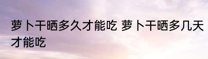 萝卜干晒多久才能吃 萝卜干晒多几天才能吃