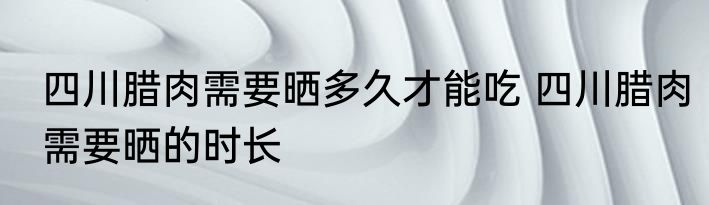 四川腊肉需要晒多久才能吃 四川腊肉需要晒的时长