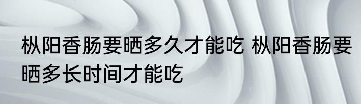 枞阳香肠要晒多久才能吃 枞阳香肠要晒多长时间才能吃