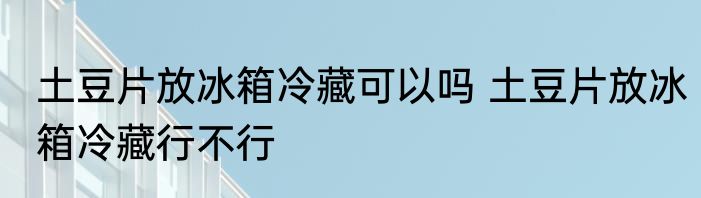 土豆片放冰箱冷藏可以吗 土豆片放冰箱冷藏行不行