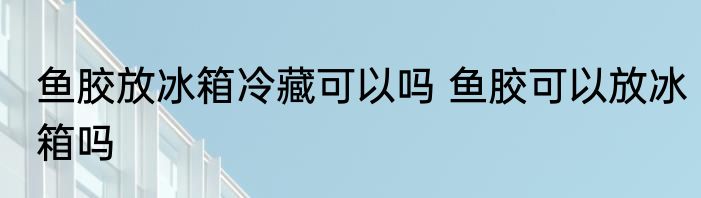 鱼胶放冰箱冷藏可以吗 鱼胶可以放冰箱吗