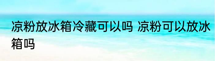 凉粉放冰箱冷藏可以吗 凉粉可以放冰箱吗