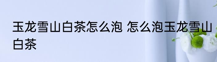 玉龙雪山白茶怎么泡 怎么泡玉龙雪山白茶