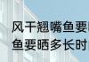 风干翘嘴鱼要晒多久才能吃 风干翘嘴鱼要晒多长时间才能吃