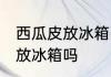 西瓜皮放冰箱冷藏可以吗 西瓜皮可以放冰箱吗