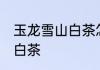 玉龙雪山白茶怎么泡 怎么泡玉龙雪山白茶