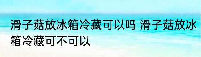 滑子菇放冰箱冷藏可以吗 滑子菇放冰箱冷藏可不可以