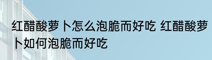 红醋酸萝卜怎么泡脆而好吃 红醋酸萝卜如何泡脆而好吃