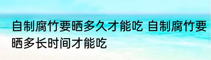自制腐竹要晒多久才能吃 自制腐竹要晒多长时间才能吃