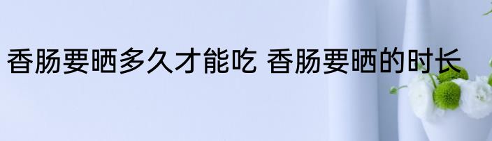 香肠要晒多久才能吃 香肠要晒的时长
