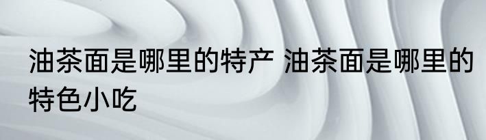 油茶面是哪里的特产 油茶面是哪里的特色小吃
