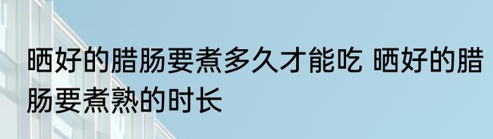 晒好的腊肠要煮多久才能吃 晒好的腊肠要煮熟的时长
