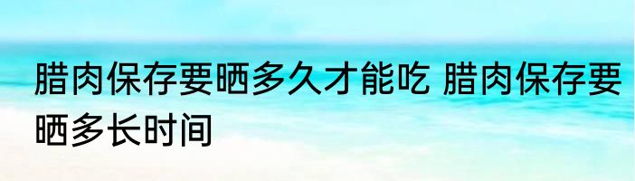 腊肉保存要晒多久才能吃 腊肉保存要晒多长时间