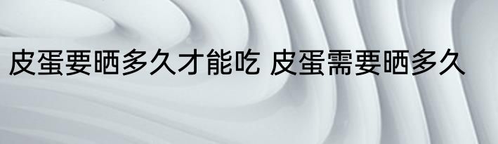 皮蛋要晒多久才能吃 皮蛋需要晒多久