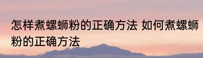 怎样煮螺蛳粉的正确方法 如何煮螺蛳粉的正确方法