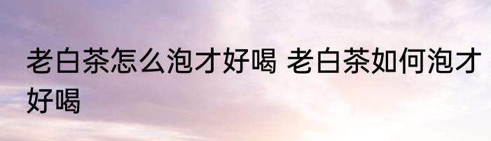 老白茶怎么泡才好喝 老白茶如何泡才好喝