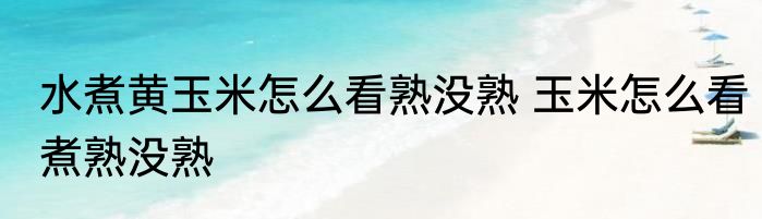 水煮黄玉米怎么看熟没熟 玉米怎么看煮熟没熟