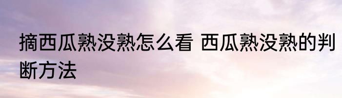 摘西瓜熟没熟怎么看 西瓜熟没熟的判断方法