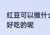 红豆可以做什么美食 红豆可以做什么好吃的呢