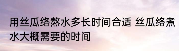 用丝瓜络熬水多长时间合适 丝瓜络煮水大概需要的时间