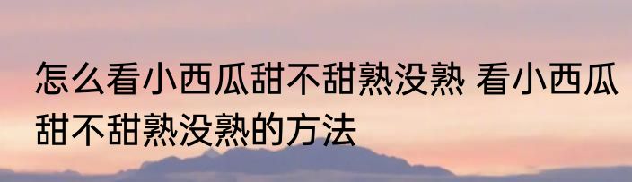 怎么看小西瓜甜不甜熟没熟 看小西瓜甜不甜熟没熟的方法