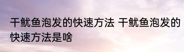 干鱿鱼泡发的快速方法 干鱿鱼泡发的快速方法是啥