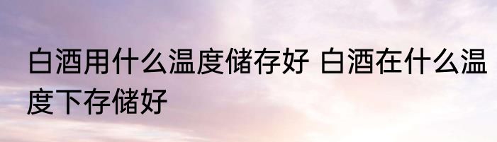 白酒用什么温度储存好 白酒在什么温度下存储好