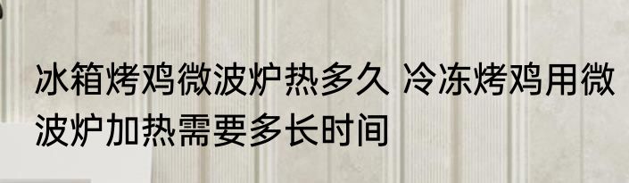 冰箱烤鸡微波炉热多久 冷冻烤鸡用微波炉加热需要多长时间
