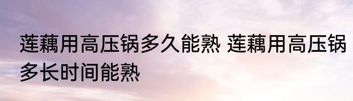 莲藕用高压锅多久能熟 莲藕用高压锅多长时间能熟