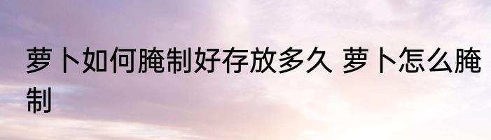 萝卜如何腌制好存放多久 萝卜怎么腌制