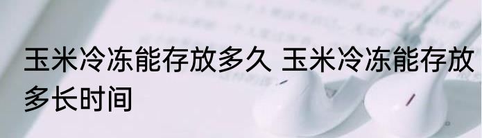 玉米冷冻能存放多久 玉米冷冻能存放多长时间