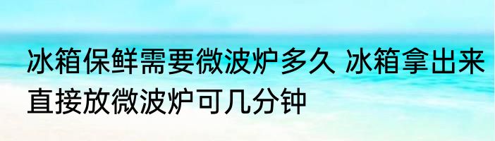 冰箱保鲜需要微波炉多久 冰箱拿出来直接放微波炉可几分钟