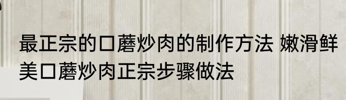 最正宗的口蘑炒肉的制作方法 嫩滑鲜美口蘑炒肉正宗步骤做法