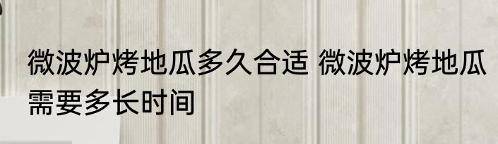 微波炉烤地瓜多久合适 微波炉烤地瓜需要多长时间