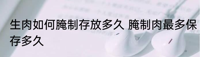 生肉如何腌制存放多久 腌制肉最多保存多久