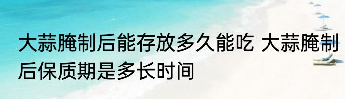 大蒜腌制后能存放多久能吃 大蒜腌制后保质期是多长时间